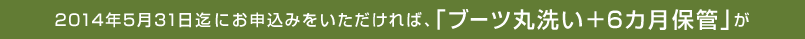 2014年5月31日迄にお申込みをいただければ、「ブーツ丸洗い＋6カ月保管」が