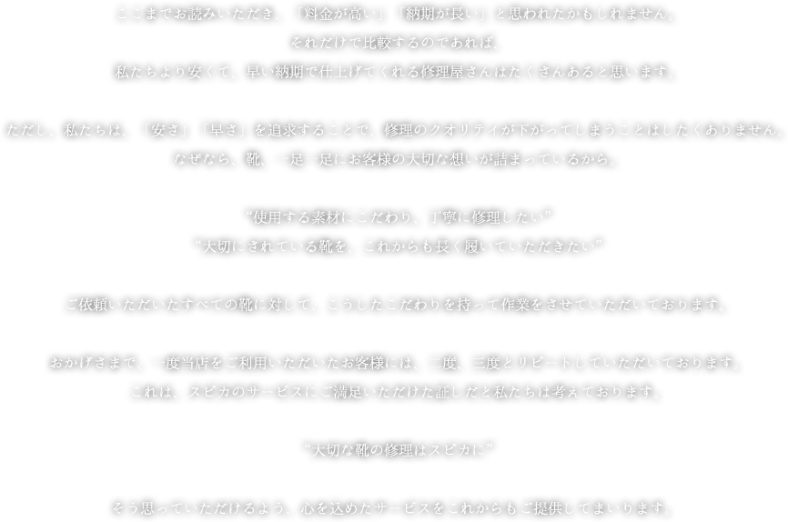ここまでお読みいただき、「料金が高い」「納期が長い」と思われたかもしれません。それだけで比較するのであれば、私たちより安くて、早い納期で仕上げてくれる修理屋さんはたくさんあると思います。ただし、私たちは、「安さ」「早さ」を追求することで、修理のクオリティが下がってしまうことはしたくありません。なぜなら、靴、一足一足にお客様の大切な想いが詰まっているから。“使用する素材にこだわり、丁寧に修理したい”“大切にされている靴を、これからも長く履いていただきたい”ご依頼いただいたすべての靴に対して、こうしたこだわりを持って作業をさせていただいております。おかげさまで、一度当店をご利用いただいたお客様には、二度、三度とリピートしていただいております。これは、スピカのサービスにご満足いただけた証しだと私たちは考えております。“大切な靴の修理はスピカに”そう思っていただけるよう、心を込めたサービスをこれからもご提供してまいります。 